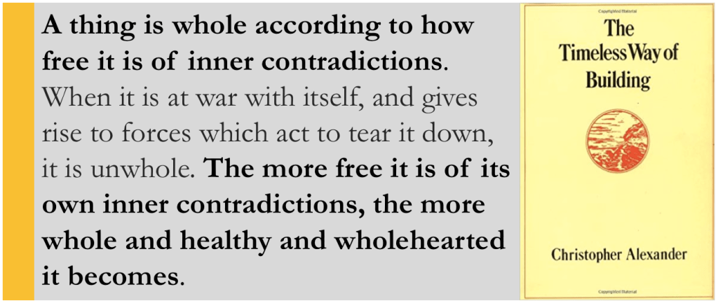 "A thing is whole according to how free it is of inner contradictions. When it is at war with itself, and gives rise to forces which act to tear it down, it is unwhole. The more free it is of its own inner contradictions, the more whole and healthy and wholehearted it becomes"

Christopher Alexander, The Timeless Way of Building (1979)